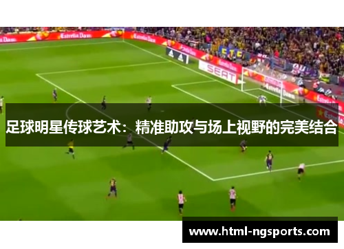 足球明星传球艺术：精准助攻与场上视野的完美结合