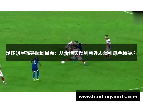 足球明星搞笑瞬间盘点：从滑稽失误到意外表演引爆全场笑声