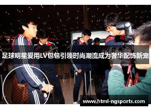 足球明星爱用LV包包引领时尚潮流成为奢华配饰新宠