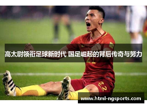 高太尉领衔足球新时代 国足崛起的背后传奇与努力