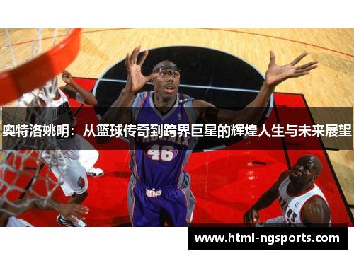 奥特洛姚明：从篮球传奇到跨界巨星的辉煌人生与未来展望