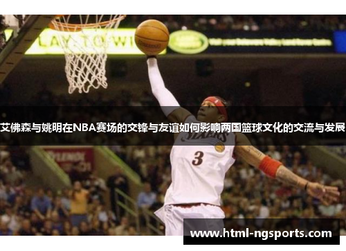 艾佛森与姚明在NBA赛场的交锋与友谊如何影响两国篮球文化的交流与发展