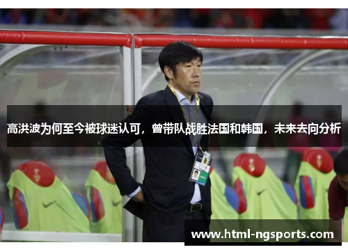 高洪波为何至今被球迷认可，曾带队战胜法国和韩国，未来去向分析